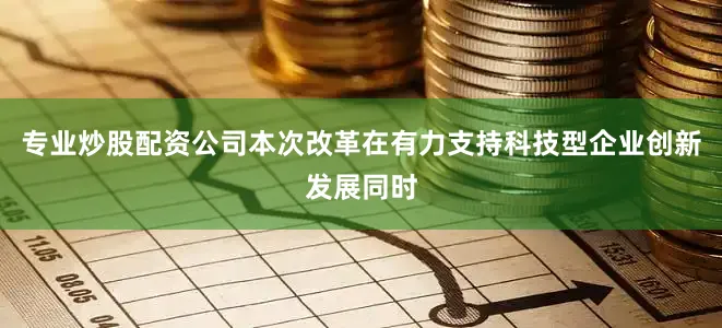 专业炒股配资公司本次改革在有力支持科技型企业创新发展同时