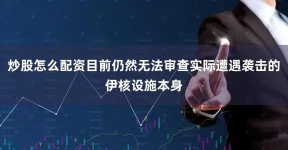 炒股怎么配资目前仍然无法审查实际遭遇袭击的伊核设施本身