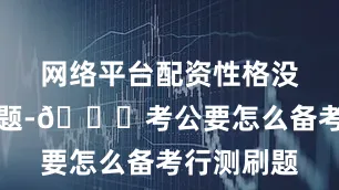 网络平台配资性格没有太大问题-🍖考公要怎么备考行测刷题