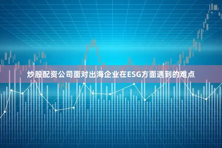 炒股配资公司面对出海企业在ESG方面遇到的难点