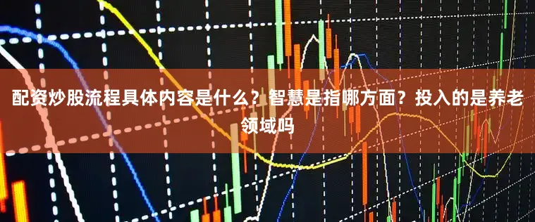 配资炒股流程具体内容是什么？智慧是指哪方面？投入的是养老领域吗